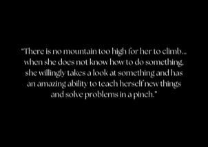 “There is no mountain too high for her to climb... when she does not know how to do something, she willingly takes a look at something and has an amazing ability to teach herself new things and solve problems in a pinch.”
