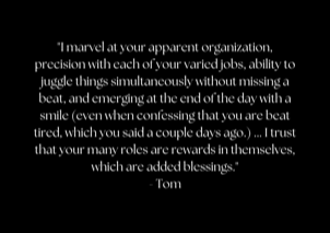 "I marvel at your apparent organization, precision with each of your varied jobs, ability to juggle things simultaneously without missing a beat, and emerging at the end of the day with a smile (even when confessing that you are beat tired, which you said a couple days ago.) ... I trust that your many roles are rewards in themselves, which are added blessings." - Tom