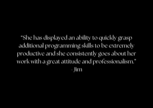 “She has displayed an ability to quickly grasp additional programming skills to be extremely productive and she consistently goes about her work with a great attitude and professionalism.” - Jim