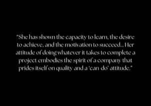 “She has shown the capacity to learn, the desire to achieve, and the motivation to succeed… Her attitude of doing whatever it takes to complete a project embodies the spirit of a company that prides itself on quality and a ‘can-do’ attitude.”