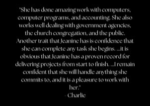 "She has done amazing work with computers, computer programs, and accounting. She also works well dealing with government agencies, the church congregation, and the public. Another trait that Jeanine has is confidence that she can complete any task she begins. ...it is obvious that Jeanine has a proven record for delivering projects from start to finish. ...I remain confident that she will handle anything she commits to, and it is a pleasure to work with her." - Charlie