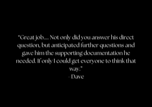 “Great job.... Not only did you answer his direct question, but anticipated further questions and gave him the supporting documentation he needed. If only I could get everyone to think that way.” - Dave