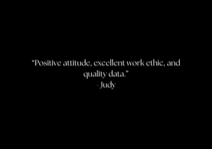 “Positive attitude, excellent work ethic, and quality data.” - Judy