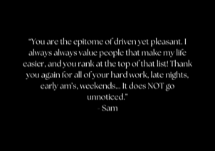 “You are the epitome of driven yet pleasant. I always always value people that make my life easier, and you rank at the top of that list! Thank you again for all of your hard work, late nights, early am’s, weekends... It does NOT go unnoticed.” - Sam