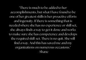 "There is much to be added to her accomplishments, but what I have found to be one of her greatest skills is her proactive efforts and ingenuity. If there is something that is needed where she has no experience or skill set, she always finds a way to get it done and works to make sure she has competence and develops the required skill-set. There is no quit. She will find a way. And this has saved me and my organizations on numerous occasions." - Shane