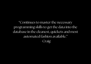 “Continues to master the necessary programming skills to get the data into the database in the cleanest, quickets and most automated fashion available.” - Craig